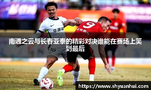 南通之云与长春亚泰的精彩对决谁能在赛场上笑到最后